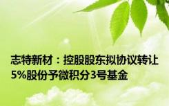 志特新材：控股股东拟协议转让5%股份予微积分3号基金