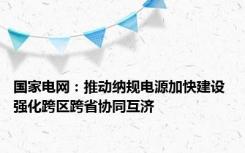 国家电网：推动纳规电源加快建设 强化跨区跨省协同互济