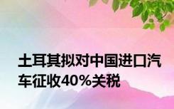 土耳其拟对中国进口汽车征收40%关税