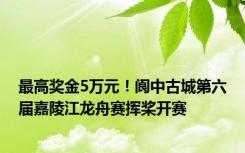 最高奖金5万元！阆中古城第六届嘉陵江龙舟赛挥桨开赛