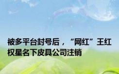 被多平台封号后，“网红”王红权星名下皮具公司注销