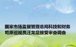 国家市场监督管理总局科技和财务司原巡视员汪龙显接受审查调查