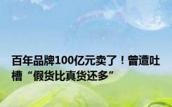 百年品牌100亿元卖了！曾遭吐槽“假货比真货还多”