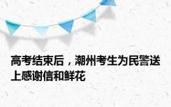 高考结束后，潮州考生为民警送上感谢信和鲜花