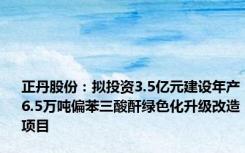 正丹股份：拟投资3.5亿元建设年产6.5万吨偏苯三酸酐绿色化升级改造项目