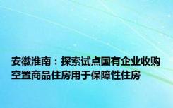 安徽淮南：探索试点国有企业收购空置商品住房用于保障性住房