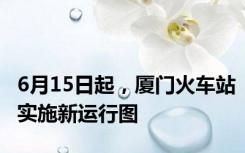 6月15日起，厦门火车站实施新运行图