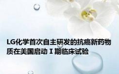 LG化学首次自主研发的抗癌新药物质在美国启动Ⅰ期临床试验