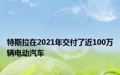 特斯拉在2021年交付了近100万辆电动汽车