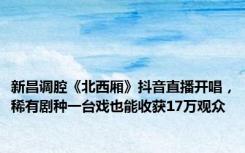 新昌调腔《北西厢》抖音直播开唱，稀有剧种一台戏也能收获17万观众