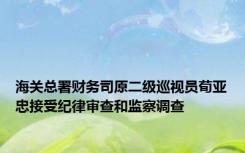 海关总署财务司原二级巡视员荀亚忠接受纪律审查和监察调查