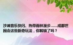 沙滩音乐快闪、热带雨林漫步……成都世园会这些新奇玩法，你解锁了吗？