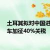 土耳其拟对中国进口汽车加征40%关税