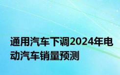 通用汽车下调2024年电动汽车销量预测