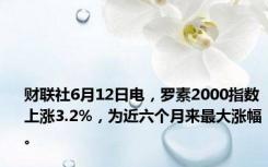 财联社6月12日电，罗素2000指数上涨3.2%，为近六个月来最大涨幅。