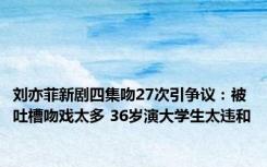 刘亦菲新剧四集吻27次引争议：被吐槽吻戏太多 36岁演大学生太违和