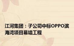 江河集团：子公司中标OPPO滨海湾项目幕墙工程