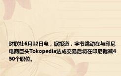 财联社6月12日电，据报道，字节跳动在与印尼电商巨头Tokopedia达成交易后将在印尼裁减450个职位。