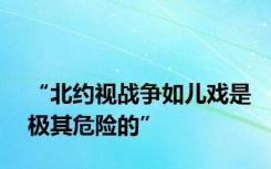 “北约视战争如儿戏是极其危险的”