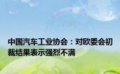 中国汽车工业协会：对欧委会初裁结果表示强烈不满