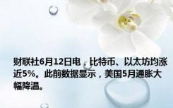 财联社6月12日电，比特币、以太坊均涨近5%。此前数据显示，美国5月通胀大幅降温。
