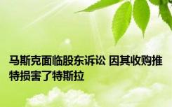 马斯克面临股东诉讼 因其收购推特损害了特斯拉