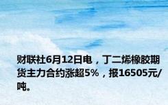 财联社6月12日电，丁二烯橡胶期货主力合约涨超5%，报16505元/吨。