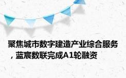 聚焦城市数字建造产业综合服务，蓝宸数联完成A1轮融资