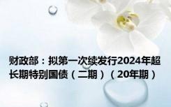 财政部：拟第一次续发行2024年超长期特别国债（二期）（20年期）