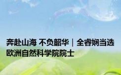 奔赴山海 不负韶华｜全睿娴当选欧洲自然科学院院士