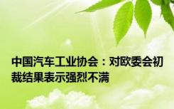 中国汽车工业协会：对欧委会初裁结果表示强烈不满