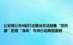 公安部公布6起打击整治非法制售“特供酒”犯罪“净风”专项行动典型案例