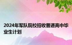 2024年军队院校招收普通高中毕业生计划