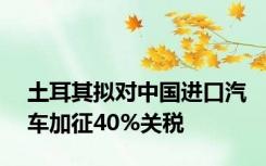 土耳其拟对中国进口汽车加征40%关税