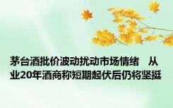 茅台酒批价波动扰动市场情绪   从业20年酒商称短期起伏后仍将坚挺