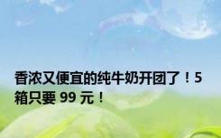 香浓又便宜的纯牛奶开团了！5 箱只要 99 元！