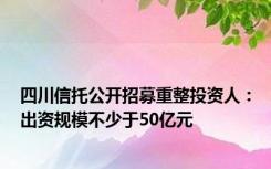 四川信托公开招募重整投资人：出资规模不少于50亿元