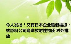 令人发指！又有日本企业造假被抓：核燃料公司隐瞒放射性物质 对外排放