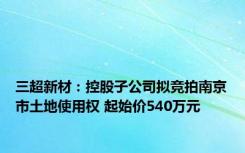 三超新材：控股子公司拟竞拍南京市土地使用权 起始价540万元