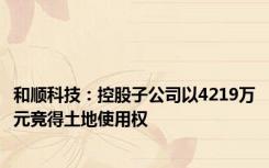 和顺科技：控股子公司以4219万元竞得土地使用权