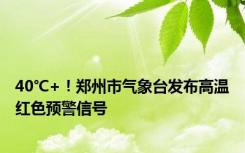 40℃+！郑州市气象台发布高温红色预警信号