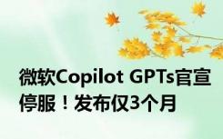 微软Copilot GPTs官宣停服！发布仅3个月