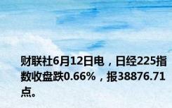 财联社6月12日电，日经225指数收盘跌0.66%，报38876.71点。