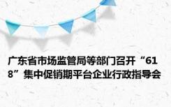 广东省市场监管局等部门召开“618”集中促销期平台企业行政指导会