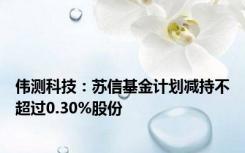 伟测科技：苏信基金计划减持不超过0.30%股份