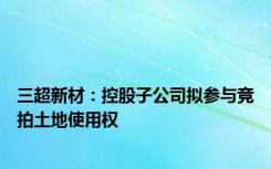 三超新材：控股子公司拟参与竞拍土地使用权