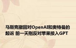 马斯克撤回对OpenAI和奥特曼的起诉 前一天刚反对苹果接入GPT