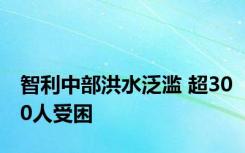 智利中部洪水泛滥 超300人受困