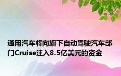 通用汽车将向旗下自动驾驶汽车部门Cruise注入8.5亿美元的资金