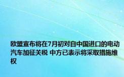 欧盟宣布将在7月初对自中国进口的电动汽车加征关税 中方已表示将采取措施维权